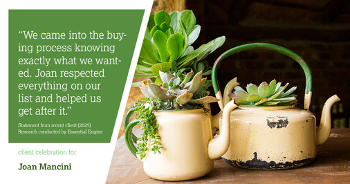 Testimonial for real estate agent Joan Mancini in , : "We came into the buying process knowing exactly what we wanted. Joan respected everything on our list and helped us get after it."
