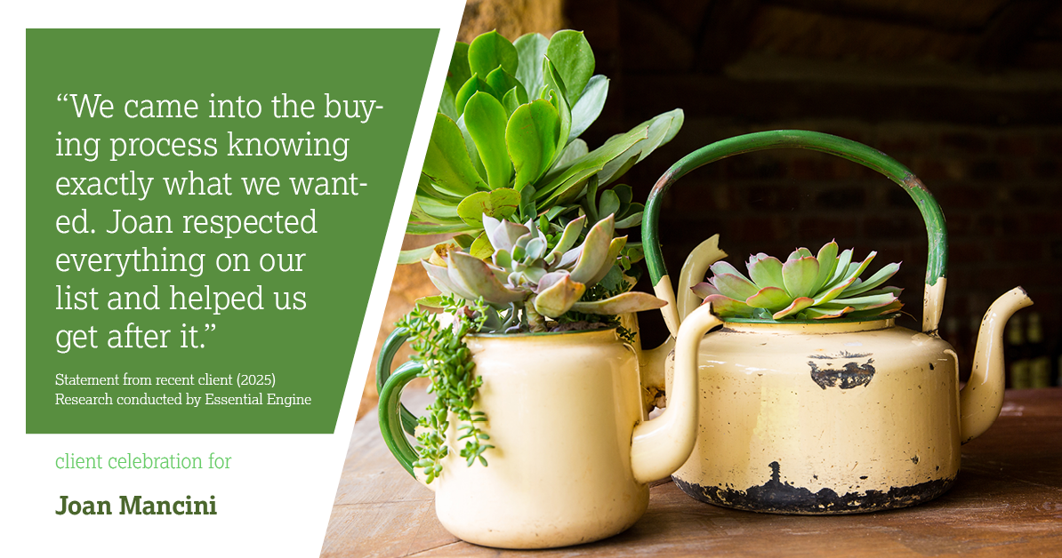 Testimonial for real estate agent Joan Mancini in , : "We came into the buying process knowing exactly what we wanted. Joan respected everything on our list and helped us get after it."