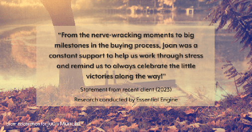 Testimonial for real estate agent Joan Mancini in , : "From the nerve-wracking moments to big milestones in the buying process, Joan was a constant support to help us work through stress and remind us to always celebrate the little victories along the way!"