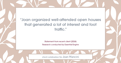 Testimonial for real estate agent Joan Mancini in , : "Joan organized well-attended open houses that generated a lot of interest and foot traffic."