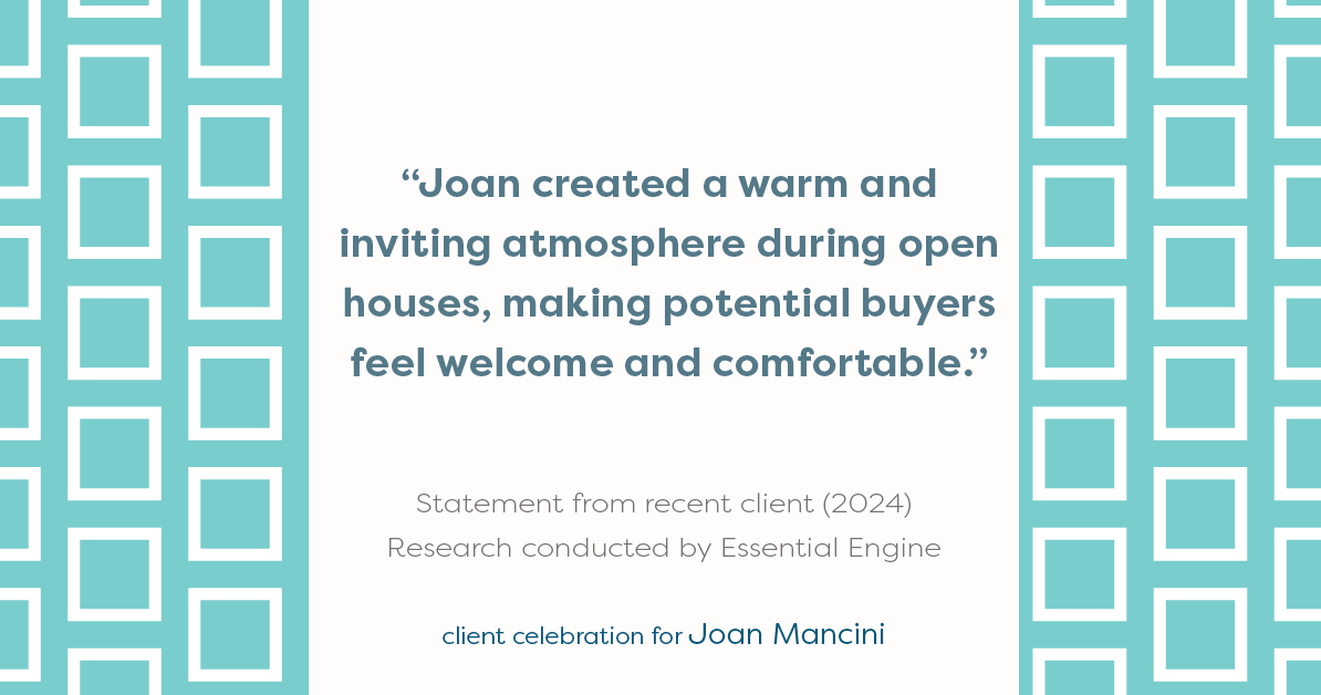 Testimonial for real estate agent Joan Mancini in , : "Joan created a warm and inviting atmosphere during open houses, making potential buyers feel welcome and comfortable."