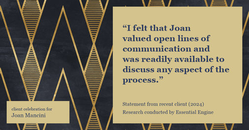 Testimonial for real estate agent Joan Mancini in , : "I felt that Joan valued open lines of communication and was readily available to discuss any aspect of the process."