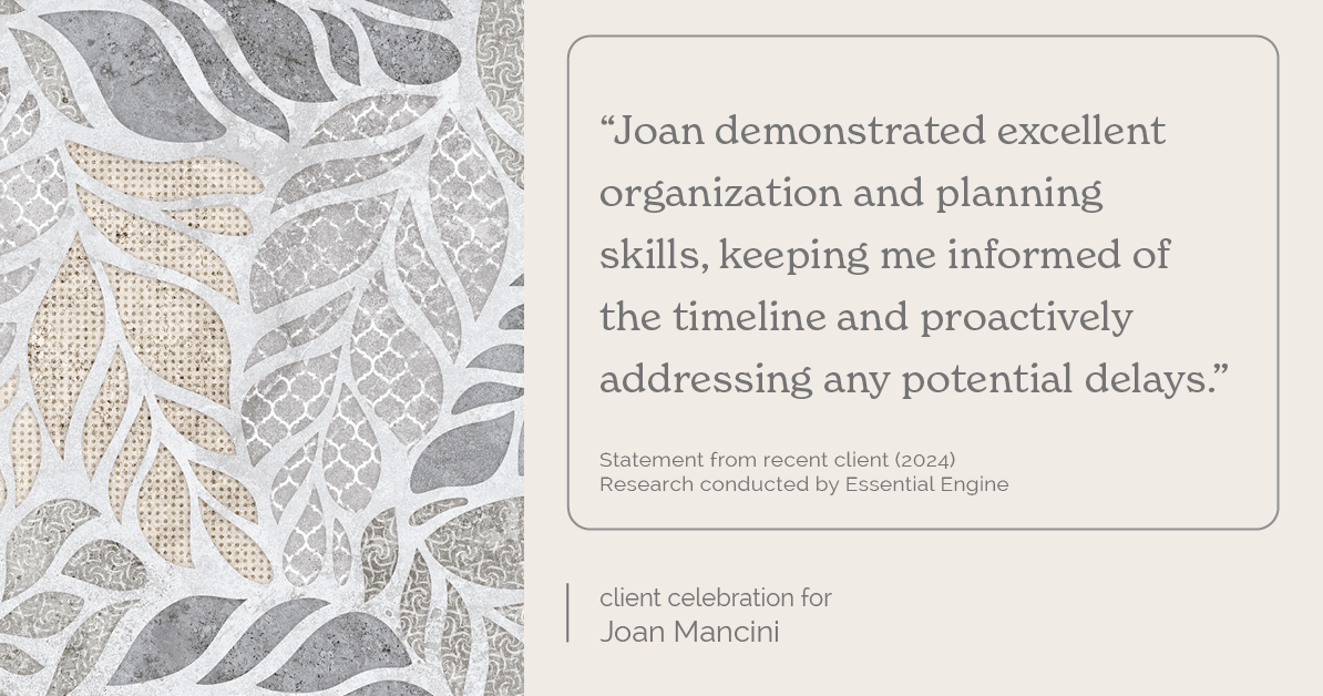 Testimonial for real estate agent Joan Mancini in , : "Joan demonstrated excellent organization and planning skills, keeping me informed of the timeline and proactively addressing any potential delays."