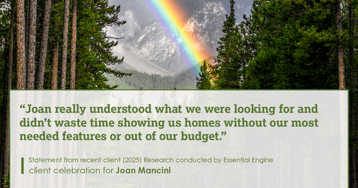 Testimonial for real estate agent Joan Mancini in , : "Joan really understood what we were looking for and didn't waste time showing us homes without our most needed features or out of our budget."