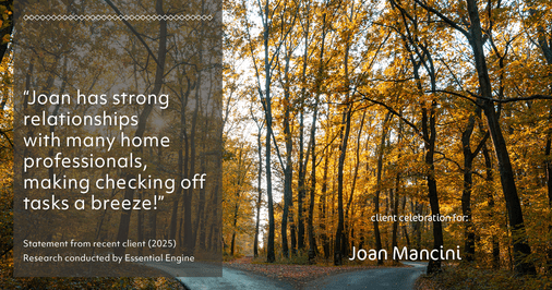 Testimonial for real estate agent Joan Mancini in , : "Joan has strong relationships with many home professionals, making checking off tasks a breeze!"