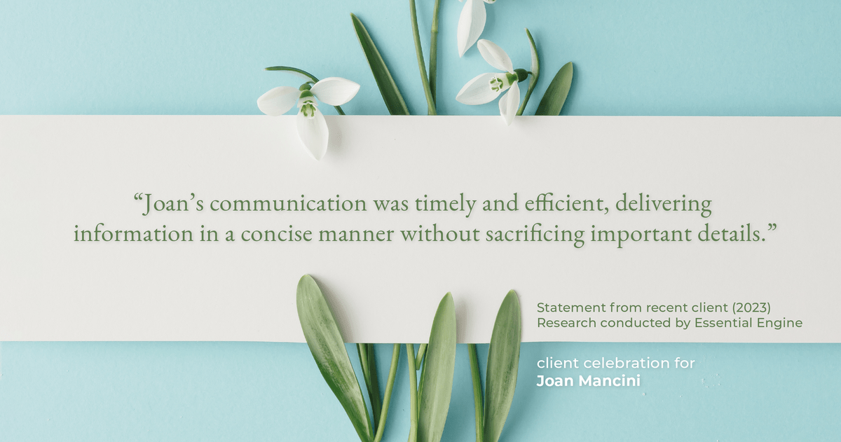 Testimonial for real estate agent Joan Mancini in , : "Joan's communication was timely and efficient, delivering information in a concise manner without sacrificing important details."