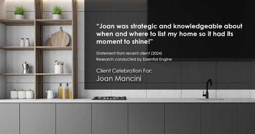 Testimonial for real estate agent Joan Mancini in , : "Joan was strategic and knowledgeable about when and where to list my home so it had its moment to shine!"