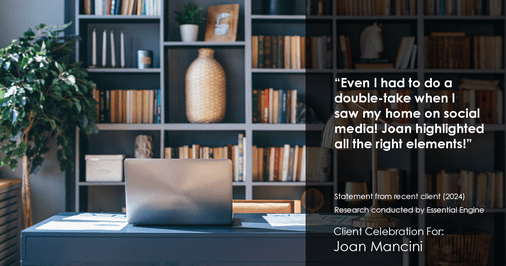 Testimonial for real estate agent Joan Mancini in , : "Even I had to do a double-take when I saw my home on social media! Joan highlighted all the right elements!"
