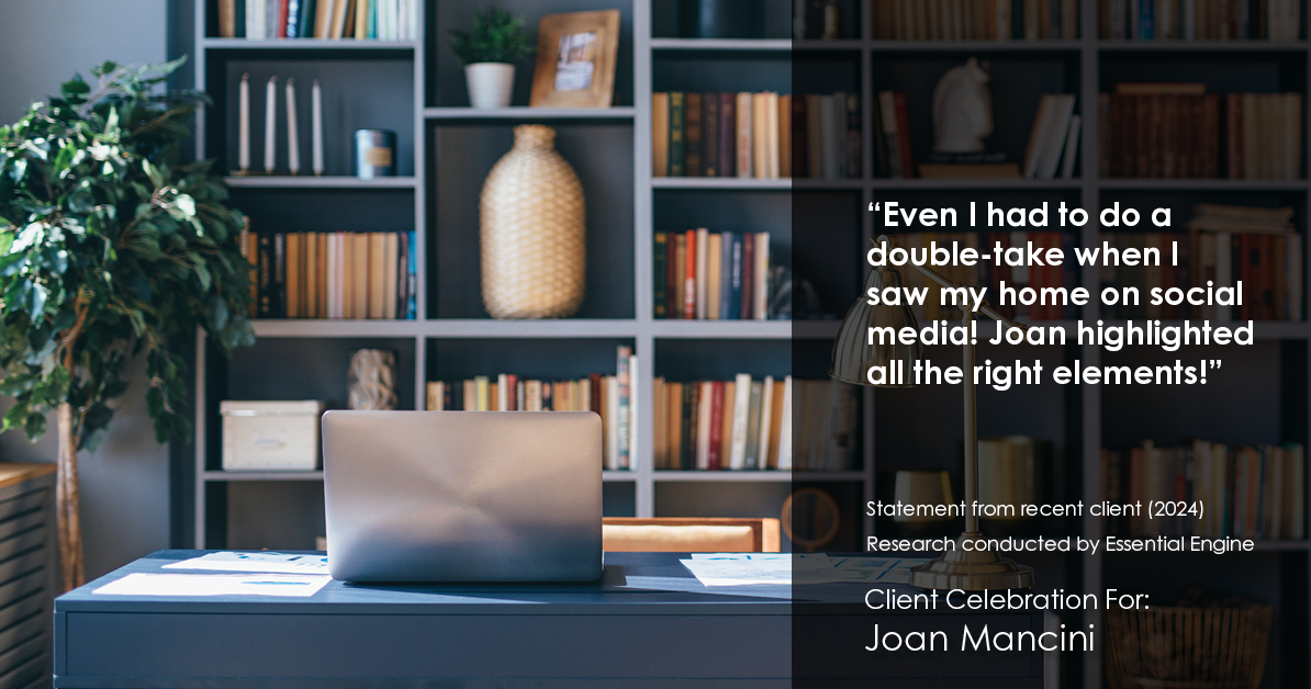 Testimonial for real estate agent Joan Mancini in , : "Even I had to do a double-take when I saw my home on social media! Joan highlighted all the right elements!"