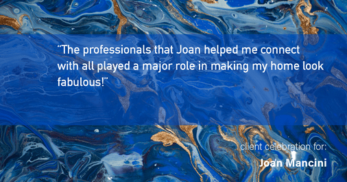 Testimonial for real estate agent Joan Mancini in , : "The professionals that Joan helped me connect with all played a major role in making my home look fabulous!"