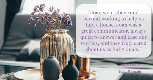 Testimonial for real estate agent Joan Mancini in , : "Joan went above and beyond working to help us find a house. Joan was a great communicator, always quick to answer and ease our worries, and they truly cared about us as individuals."