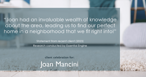 Testimonial for real estate agent Joan Mancini in , : "Joan had an invaluable wealth of knowledge about the area, leading us to find our perfect home in a neighborhood that we fit right into!"