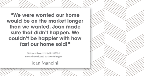 Testimonial for real estate agent Joan Mancini in , : "We were worried our home would be on the market longer than we wanted. Joan made sure that didn't happen. We couldn't be happier with how fast our home sold!"