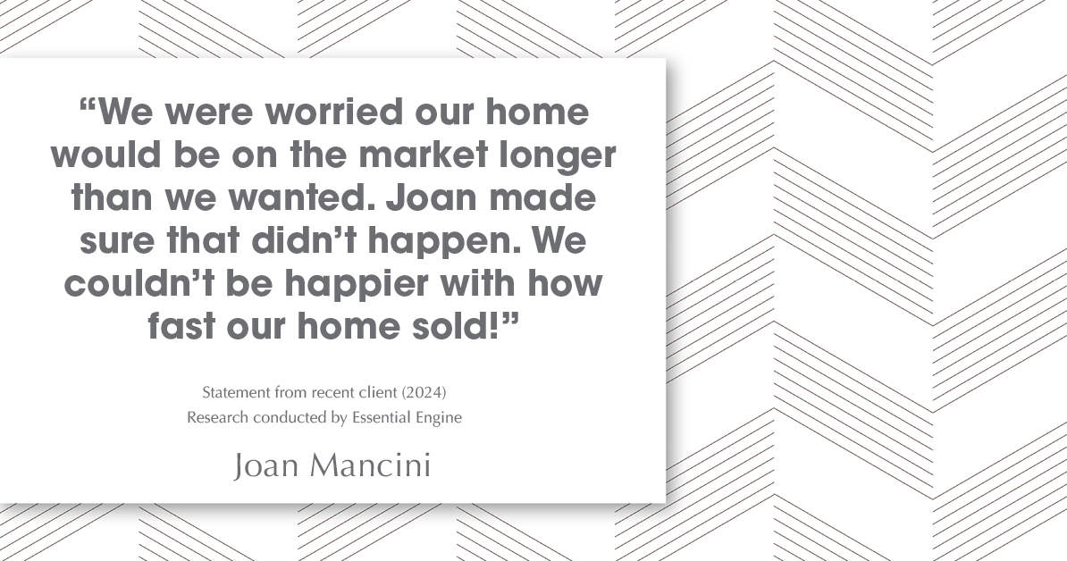 Testimonial for real estate agent Joan Mancini in , : "We were worried our home would be on the market longer than we wanted. Joan made sure that didn't happen. We couldn't be happier with how fast our home sold!"