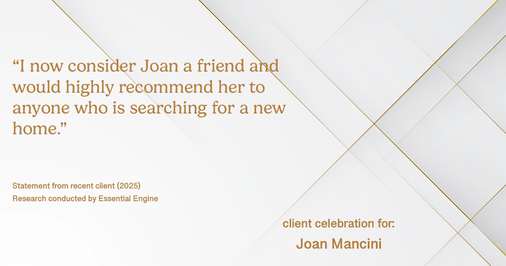 Testimonial for real estate agent Joan Mancini in , : "I now consider Joan a friend and would highly recommend her to anyone who is searching for a new home."