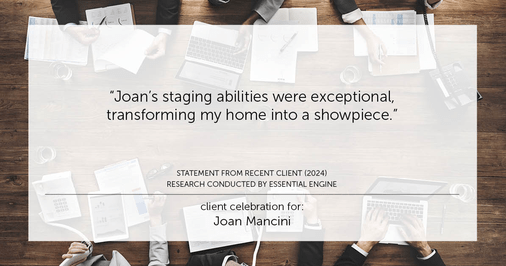 Testimonial for real estate agent Joan Mancini in , : "Joan's staging abilities were exceptional, transforming my home into a showpiece."