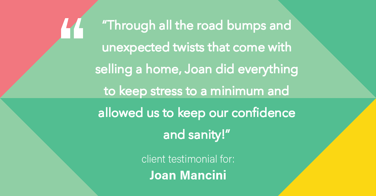 Testimonial for real estate agent Joan Mancini in , : "Through all the road bumps and unexpected twists that come with selling a home, Joan did everything to keep stress to a minimum and allowed us to keep our confidence and sanity!"