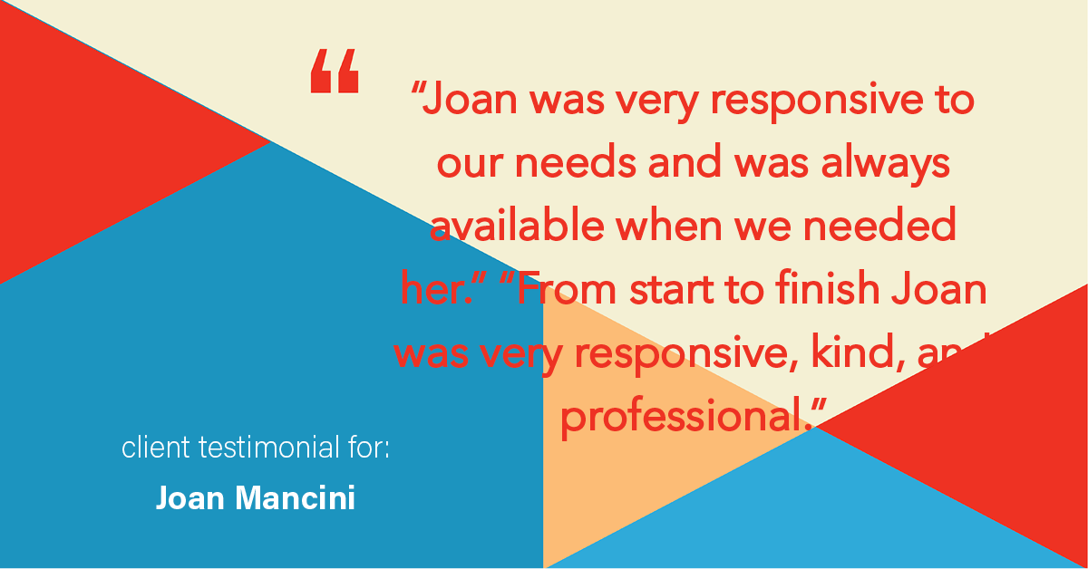 Testimonial for real estate agent Joan Mancini in , : "Joan was very responsive to our needs and was always available when we needed her." "From start to finish Joan was very responsive, kind, and professional."
