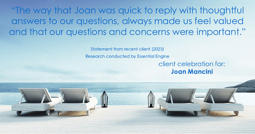 Testimonial for real estate agent Joan Mancini in , : "The way that Joan was quick to reply with thoughtful answers to our questions, always made us feel valued and that our questions and concerns were important."