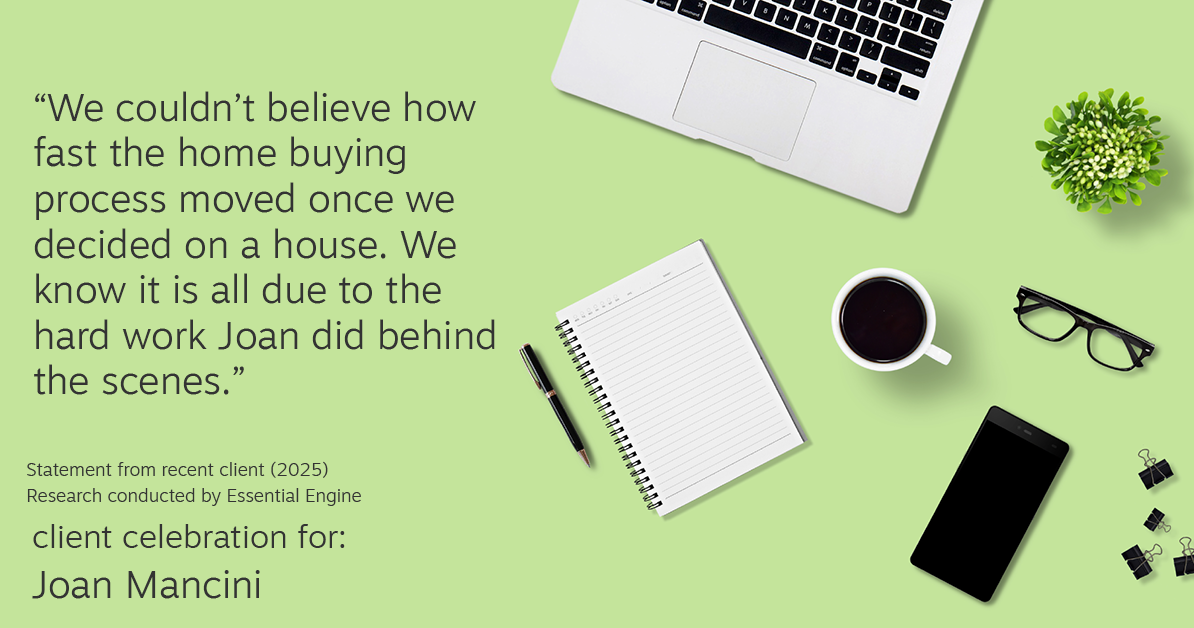 Testimonial for real estate agent Joan Mancini in , : "We couldn't believe how fast the home buying process moved once we decided on a house. We know it is all due to the hard work Joan did behind the scenes."