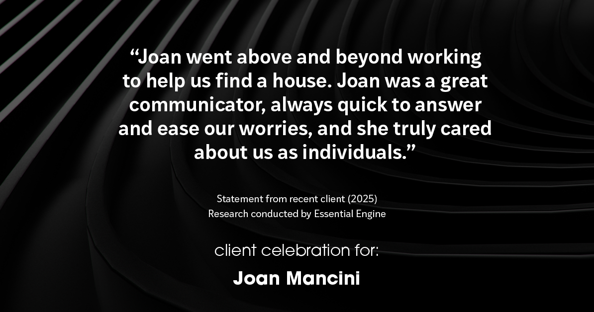 Testimonial for real estate agent Joan Mancini in , : "Joan went above and beyond working to help us find a house. Joan was a great communicator, always quick to answer and ease our worries, and she truly cared about us as individuals."
