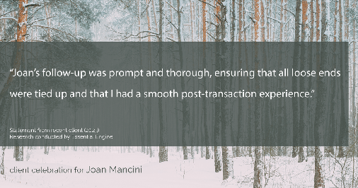 Testimonial for real estate agent Joan Mancini in , : "Joan's follow-up was prompt and thorough, ensuring that all loose ends were tied up and that I had a smooth post-transaction experience."
