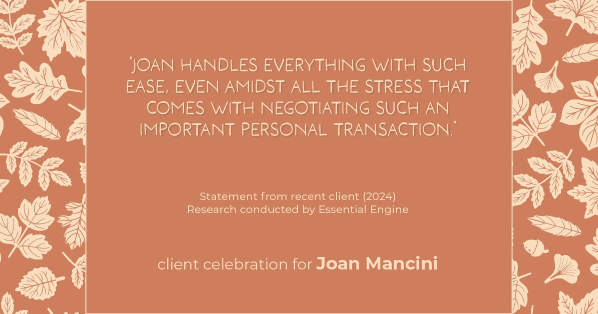 Testimonial for real estate agent Joan Mancini in , : "Joan handles everything with such ease, even amidst all the stress that comes with negotiating such an important personal transaction."