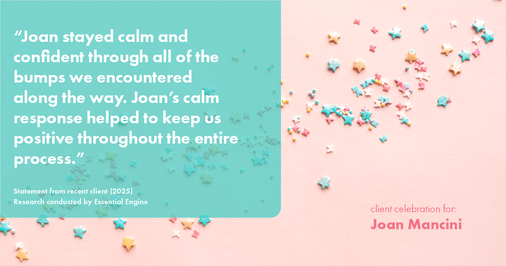 Testimonial for real estate agent Joan Mancini in , : "Joan stayed calm and confident through all of the bumps we encountered along the way. Joan's calm response helped to keep us positive throughout the entire process."