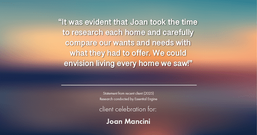 Testimonial for real estate agent Joan Mancini in , : "It was evident that Joan took the time to research each home and carefully compare our wants and needs with what they had to offer. We could envision living every home we saw!"