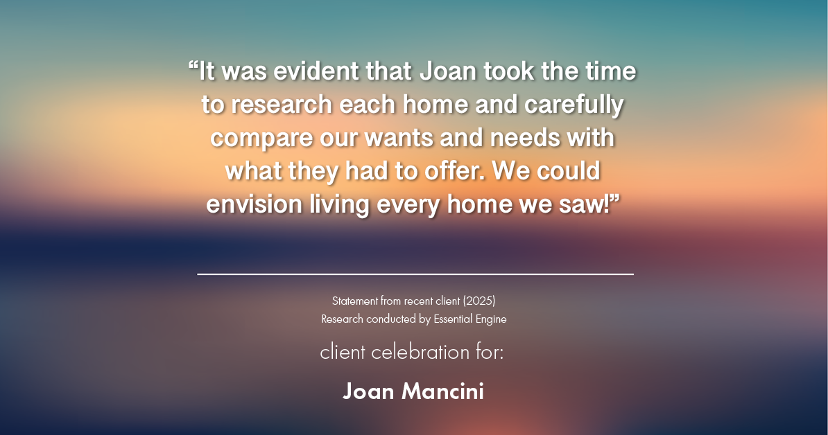 Testimonial for real estate agent Joan Mancini in , : "It was evident that Joan took the time to research each home and carefully compare our wants and needs with what they had to offer. We could envision living every home we saw!"