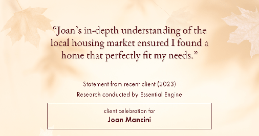 Testimonial for real estate agent Joan Mancini in , : "Joan's in-depth understanding of the local housing market ensured I found a home that perfectly fit my needs."