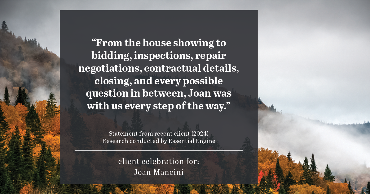 Testimonial for real estate agent Joan Mancini in , : "From the house showing to bidding, inspections, repair negotiations, contractual details, closing, and every possible question in between, Joan was with us every step of the way."