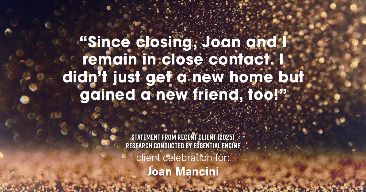 Testimonial for real estate agent Joan Mancini in , : "Since closing, Joan and I remain in close contact. I didn't just get a new home but gained a new friend, too!"