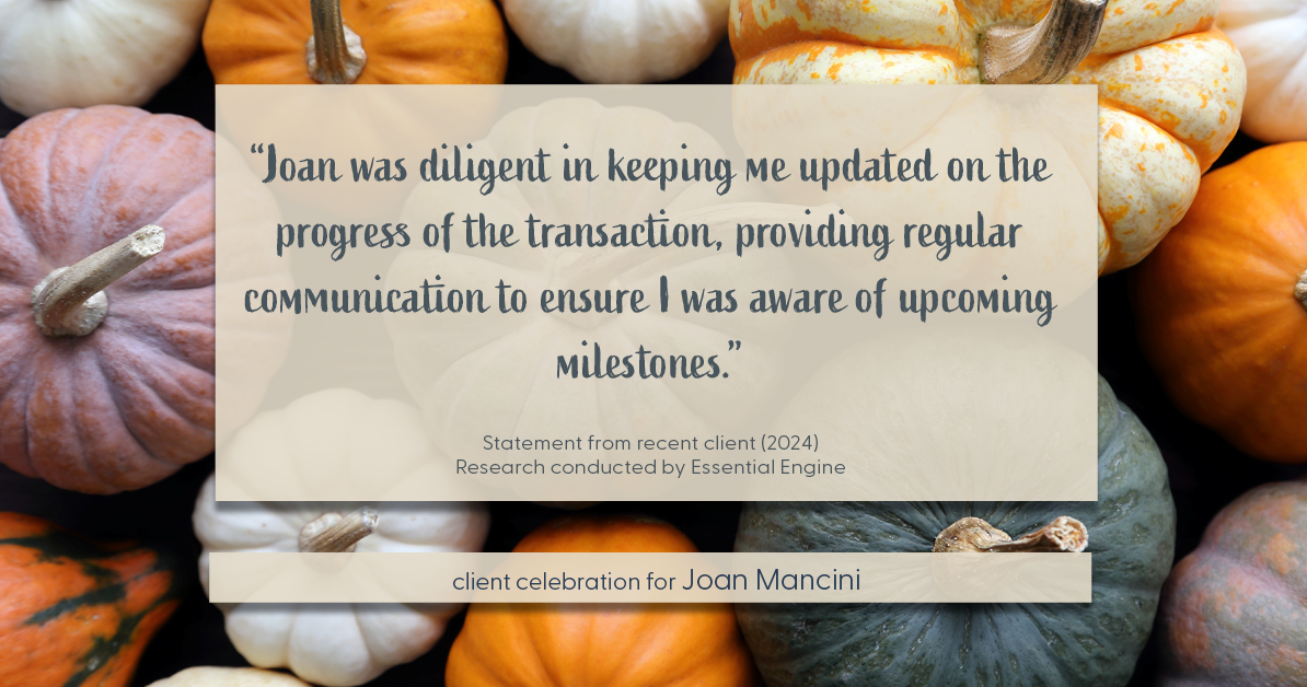 Testimonial for real estate agent Joan Mancini in , : "Joan was diligent in keeping me updated on the progress of the transaction, providing regular communication to ensure I was aware of upcoming milestones."