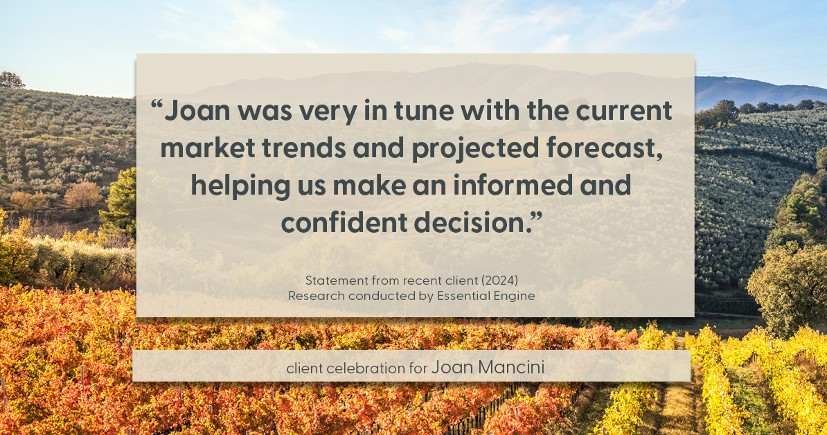 Testimonial for real estate agent Joan Mancini in , : "Joan was very in tune with the current market trends and projected forecast, helping us make an informed and confident decision."