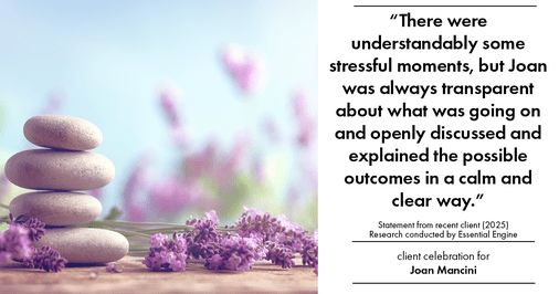 Testimonial for real estate agent Joan Mancini in , : "There were understandably some stressful moments, but Joan was always transparent about what was going on and openly discussed and explained the possible outcomes in a calm and clear way."