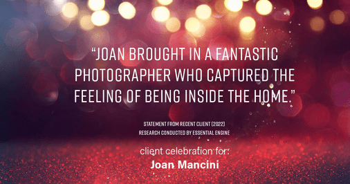 Testimonial for real estate agent Joan Mancini in , : "Joan brought in a fantastic photographer who captured the feeling of being inside the home."