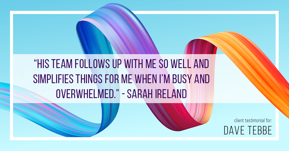 Testimonial for insurance professional Dave Tebbe in , : "His team follows up with me so well and simplifies things for me when I'm busy and overwhelmed." - Sarah Ireland