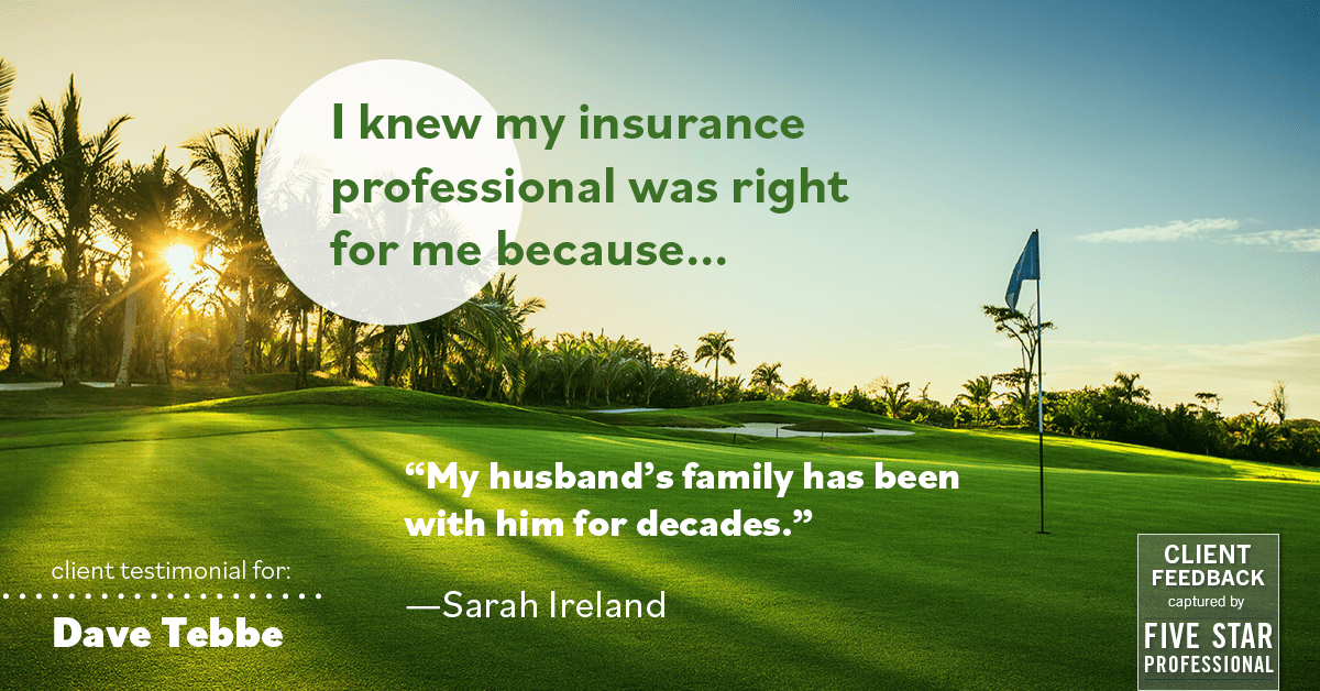 Testimonial for insurance professional Dave Tebbe in , : Right Insurance Professional: "My husband's family has been with him for decades." - Sarah Ireland