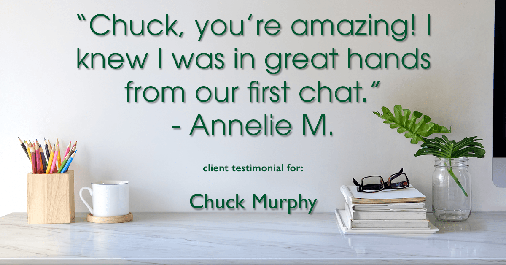 Testimonial for mortgage professional Chuck Murphy with Caltex Funding LP in Bedford, TX: "Chuck, you're amazing! I knew I was in great hands from our first chat." - Annelie M.