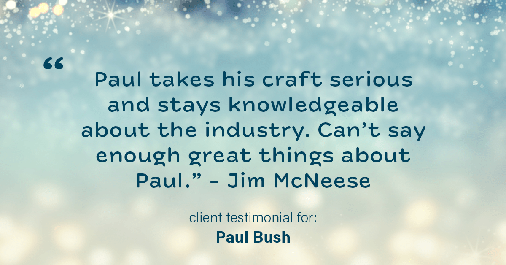 Testimonial for real estate agent Paul Bush with Keller Williams Realty in Plano, TX: "Paul takes his craft serious and stays knowledgeable about the industry. Can't say enough great things about Paul." - Jim McNeese