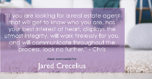 Testimonial for real estate agent Jared Crecelius in Cedar Park, TX: "If you are looking for a real estate agent that will get to know who you are, has your best interest at heart, displays the utmost integrity, will work tirelessly for you, and will communicate throughout the process, look no further." - Chris