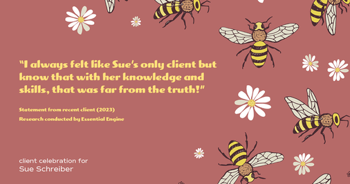 Testimonial for real estate agent Sue Schreiber in , : "I always felt like Sue's only client but know that with her knowledge and skills, that was far from the truth!"