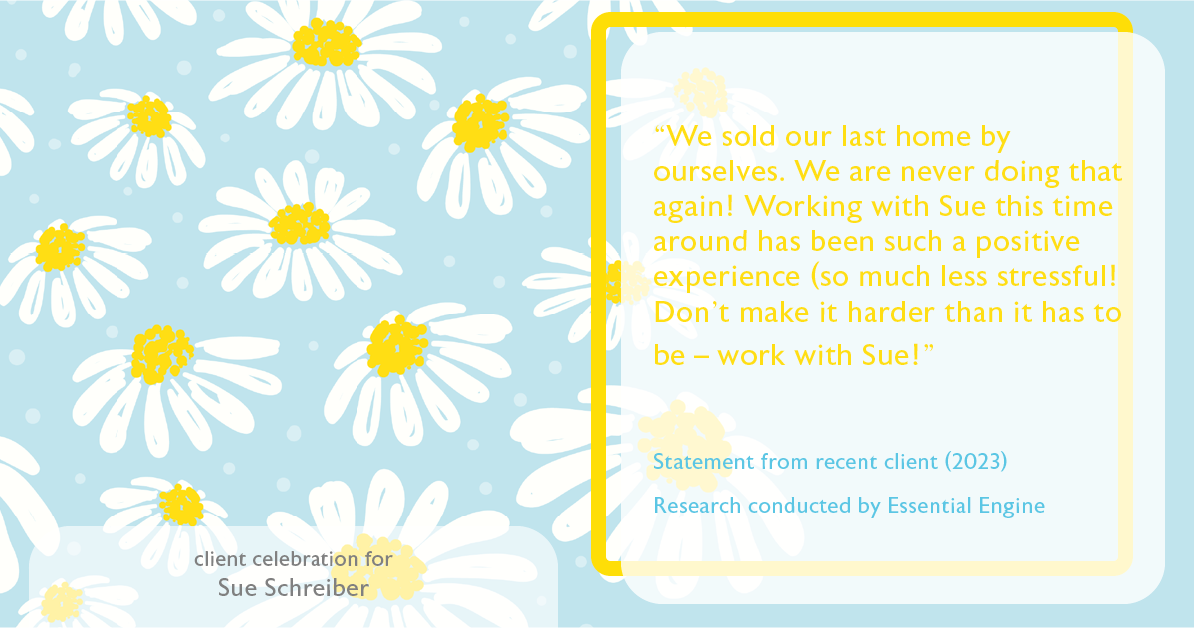 Testimonial for real estate agent Sue Schreiber in , : "We sold our last home by ourselves. We are never doing that again! Working with Sue this time around has been such a positive experience (so much less stressful! Don't make it harder than it has to be – work with Sue!"