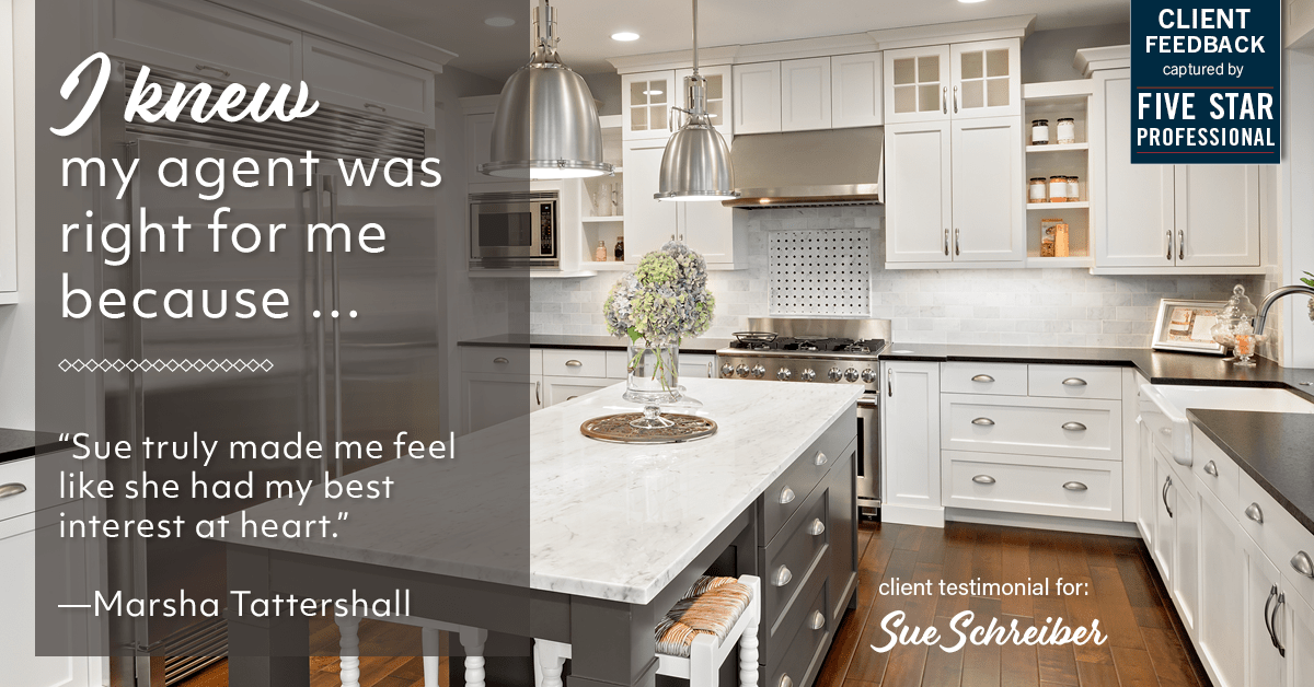 Testimonial for real estate agent Sue Schreiber in , : Right Agent: "Sue truly made me feel like she had my best interest at heart." - Marsha Tattershall