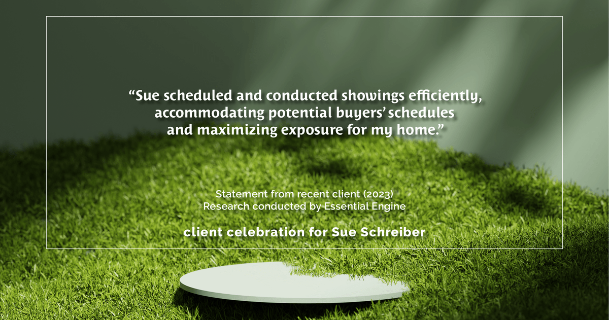Testimonial for real estate agent Sue Schreiber in , : "Sue scheduled and conducted showings efficiently, accommodating potential buyers' schedules and maximizing exposure for my home."