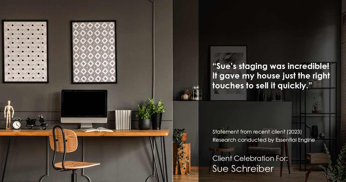 Testimonial for real estate agent Sue Schreiber in , : "Sue's staging was incredible! It gave my house just the right touches to sell it quickly."