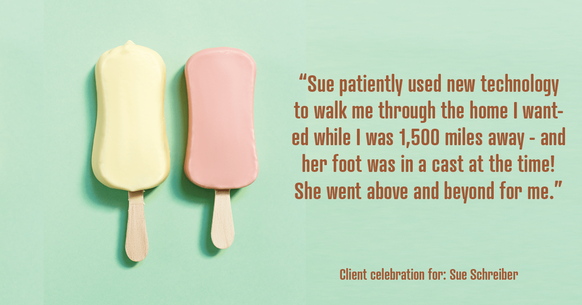Testimonial for real estate agent Sue Schreiber in , : "Sue patiently used new technology to walk me through the home I wanted while I was 1,500 miles away - and her foot was in a cast at the time! She went above and beyond for me."