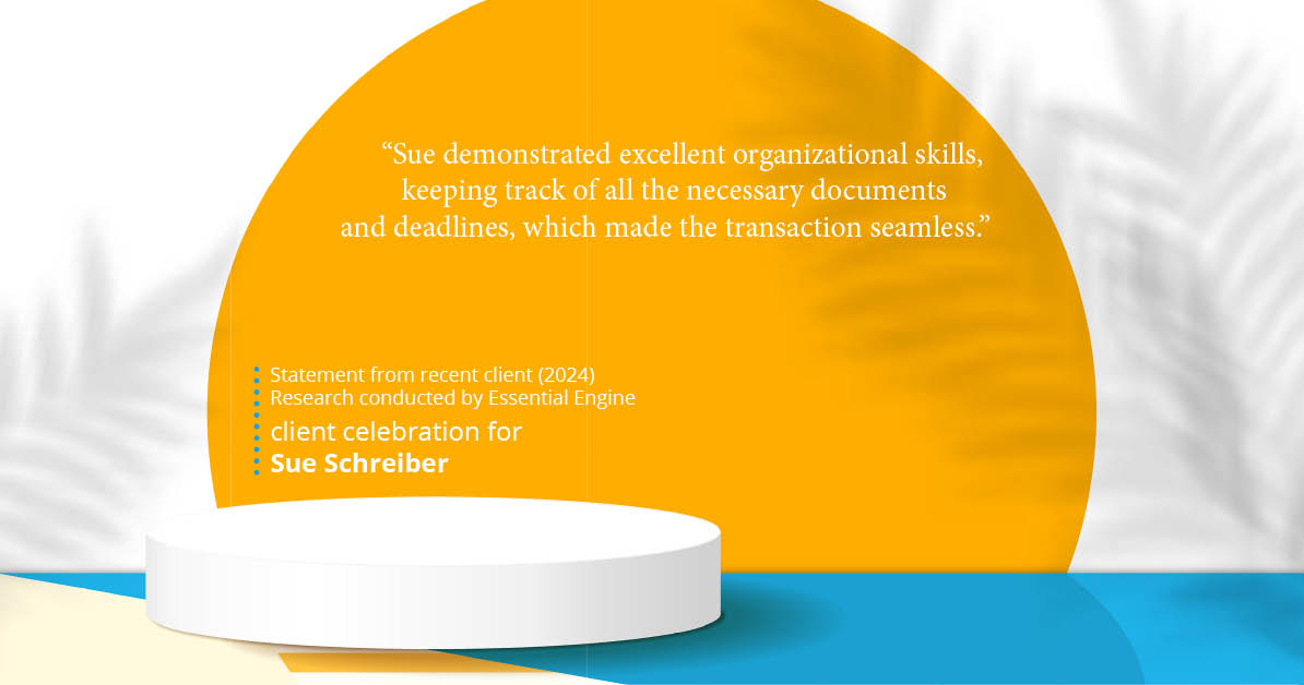 Testimonial for real estate agent Sue Schreiber in , : "Sue demonstrated excellent organizational skills, keeping track of all the necessary documents and deadlines, which made the transaction seamless."