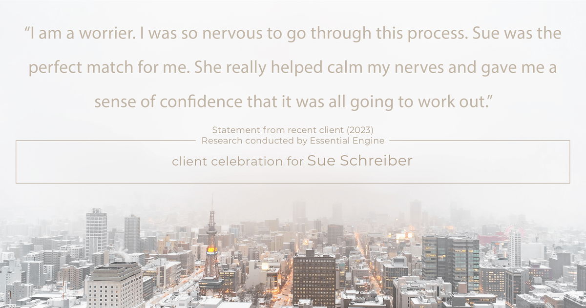 Testimonial for real estate agent Sue Schreiber in , : "I am a worrier. I was so nervous to go through this process. Sue was the perfect match for me. She really helped calm my nerves and gave me a sense of confidence that it was all going to work out."